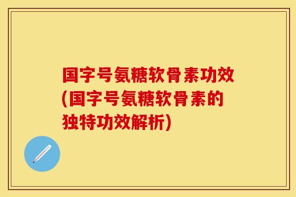 国字号氨糖软骨素功效(国字号氨糖软骨素的独特功效解析)