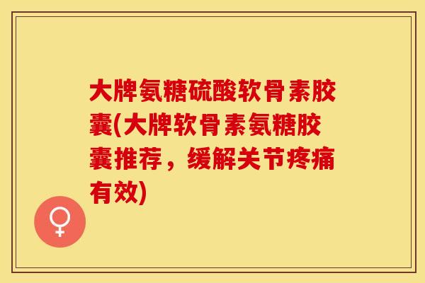 大牌氨糖硫酸软骨素胶囊(大牌软骨素氨糖胶囊推荐，缓解关节疼痛有效)