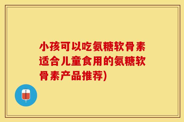 小孩可以吃氨糖软骨素适合儿童食用的氨糖软骨素产品推荐)