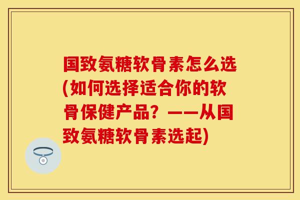 国致氨糖软骨素怎么选(如何选择适合你的软骨保健产品？——从国致氨糖软骨素选起)