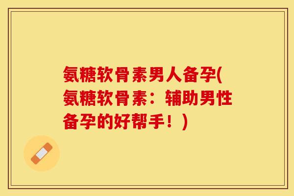 氨糖软骨素男人备孕(氨糖软骨素：辅助男性备孕的好帮手！)
