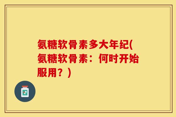 氨糖软骨素多大年纪(氨糖软骨素：何时开始服用？)-第1张图片-关节保镖