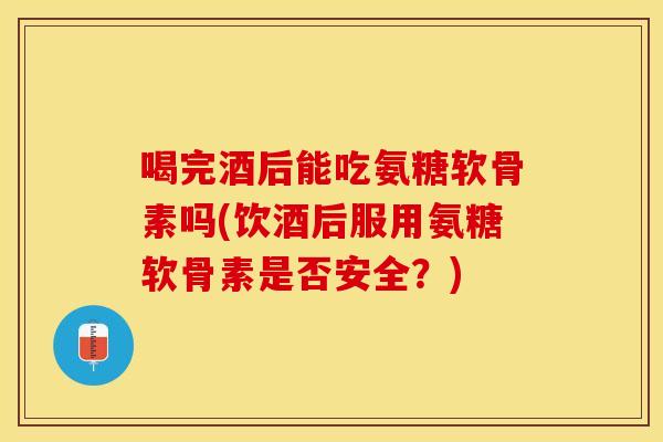 喝完酒后能吃氨糖软骨素吗(饮酒后服用氨糖软骨素是否安全？)