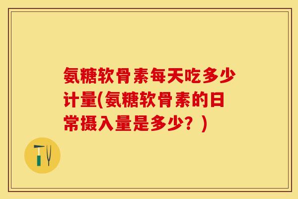 氨糖软骨素每天吃多少计量(氨糖软骨素的日常摄入量是多少？)