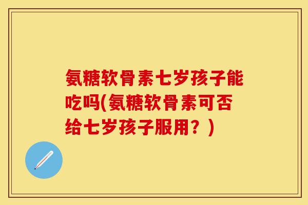 氨糖软骨素七岁孩子能吃吗(氨糖软骨素可否给七岁孩子服用？)