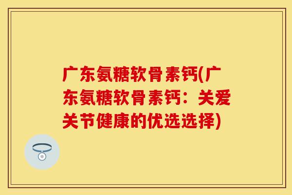广东氨糖软骨素钙(广东氨糖软骨素钙：关爱关节健康的优选选择)