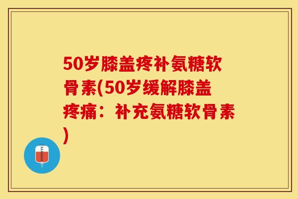 50岁膝盖疼补氨糖软骨素(50岁缓解膝盖疼痛：补充氨糖软骨素)