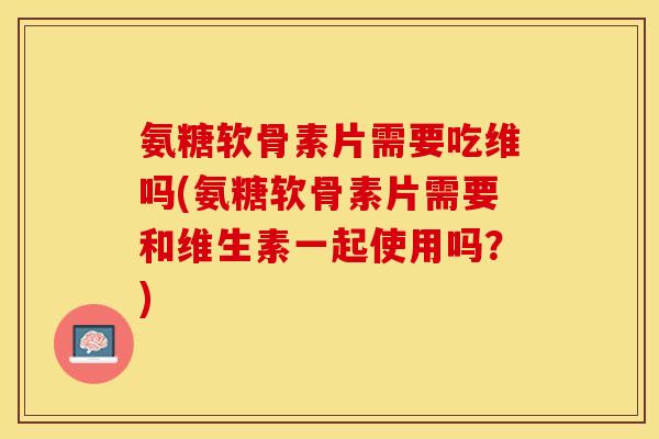 氨糖软骨素片需要吃维吗(氨糖软骨素片需要和维生素一起使用吗？)