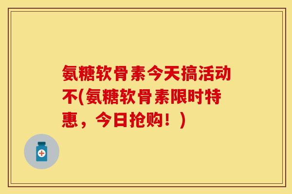 氨糖软骨素今天搞活动不(氨糖软骨素限时特惠，今日抢购！)