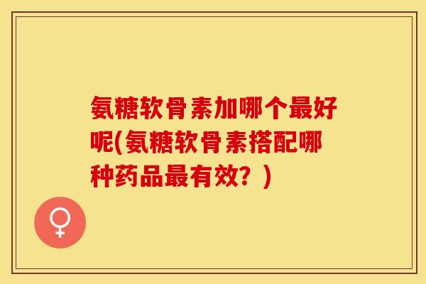 氨糖软骨素加哪个最好呢(氨糖软骨素搭配哪种药品最有效？)