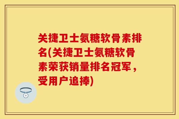 关捷卫士氨糖软骨素排名(关捷卫士氨糖软骨素荣获销量排名冠军，受用户追捧)