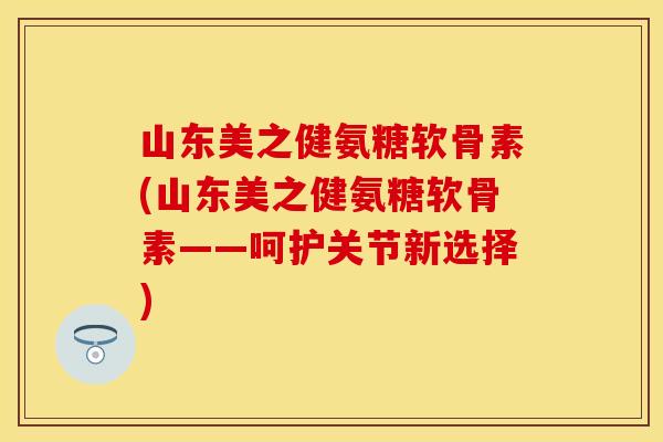 山东美之健氨糖软骨素(山东美之健氨糖软骨素——呵护关节新选择)