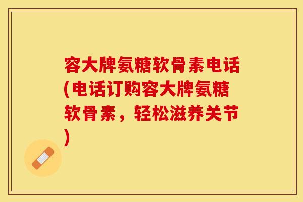 容大牌氨糖软骨素电话(电话订购容大牌氨糖软骨素，轻松滋养关节)