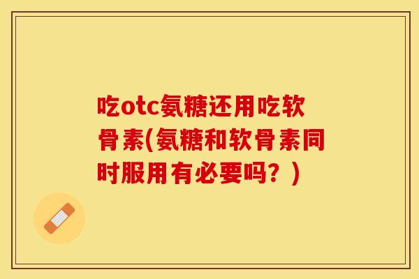 吃otc氨糖还用吃软骨素(氨糖和软骨素同时服用有必要吗？)