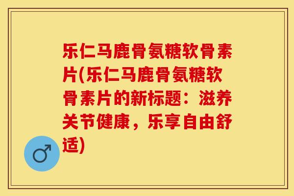 乐仁马鹿骨氨糖软骨素片(乐仁马鹿骨氨糖软骨素片的新标题：滋养关节健康，乐享自由舒适)