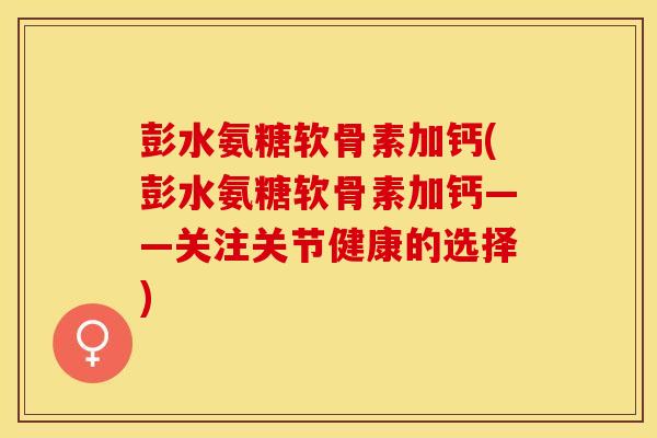 彭水氨糖软骨素加钙(彭水氨糖软骨素加钙——关注关节健康的选择)