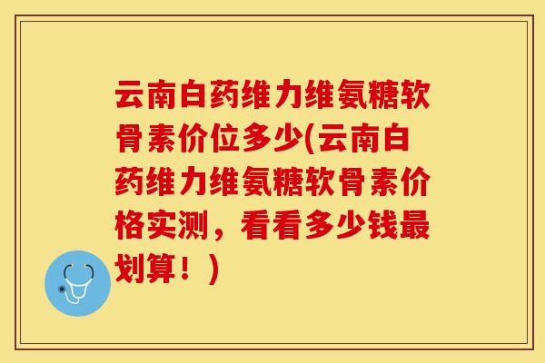 云南白药维力维氨糖软骨素价位多少(云南白药维力维氨糖软骨素价格实测，看看多少钱最划算！)