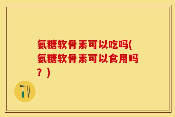 氨糖软骨素可以吃吗(氨糖软骨素可以食用吗？)