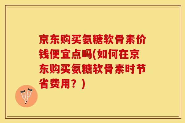 京东购买氨糖软骨素价钱便宜点吗(如何在京东购买氨糖软骨素时节省费用？)