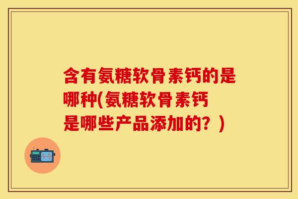 含有氨糖软骨素钙的是哪种(氨糖软骨素钙 是哪些产品添加的？)