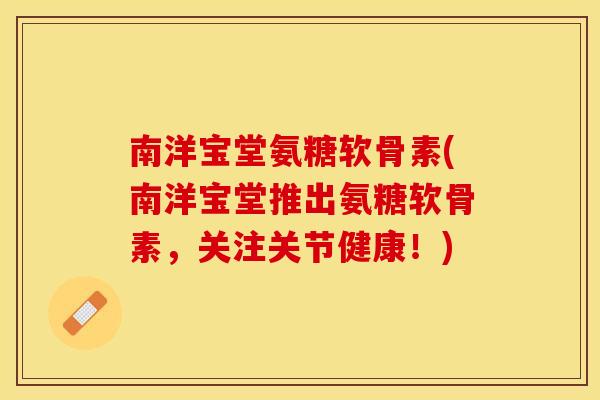 南洋宝堂氨糖软骨素(南洋宝堂推出氨糖软骨素，关注关节健康！)