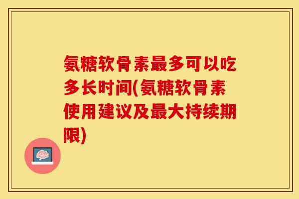 氨糖软骨素最多可以吃多长时间(氨糖软骨素使用建议及最大持续期限)