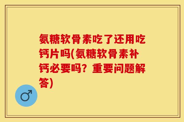 氨糖软骨素吃了还用吃钙片吗(氨糖软骨素补钙必要吗？重要问题解答)
