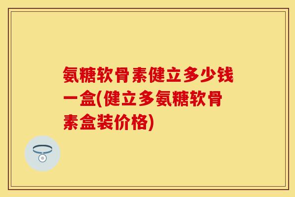 氨糖软骨素健立多少钱一盒(健立多氨糖软骨素盒装价格)