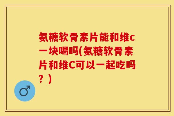 氨糖软骨素片能和维c一块喝吗(氨糖软骨素片和维C可以一起吃吗？)