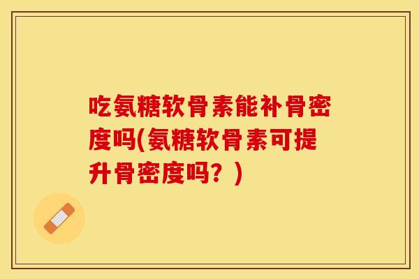 吃氨糖软骨素能补骨密度吗(氨糖软骨素可提升骨密度吗？)