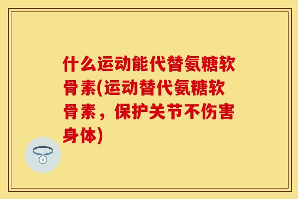 什么运动能代替氨糖软骨素(运动替代氨糖软骨素，保护关节不伤害身体)-第1张图片-关节保镖