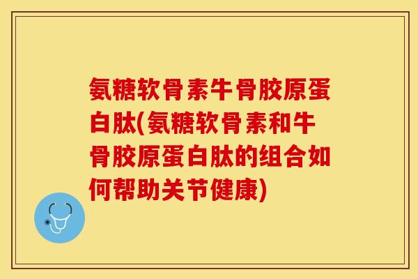 氨糖软骨素牛骨胶原蛋白肽(氨糖软骨素和牛骨胶原蛋白肽的组合如何帮助关节健康)