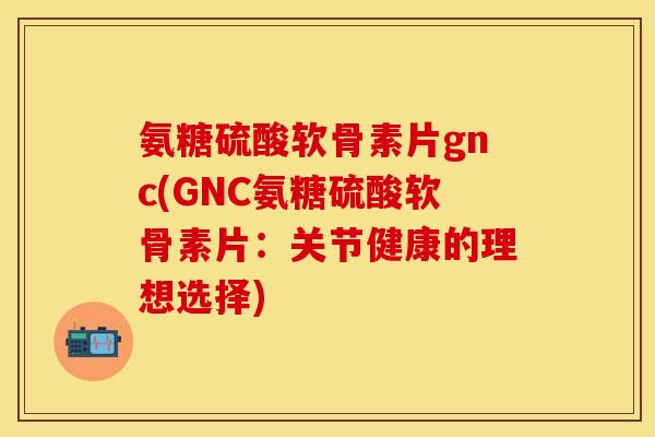 氨糖硫酸软骨素片gnc(GNC氨糖硫酸软骨素片：关节健康的理想选择)