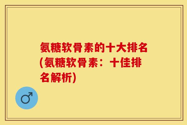 氨糖软骨素的十大排名(氨糖软骨素：十佳排名解析)