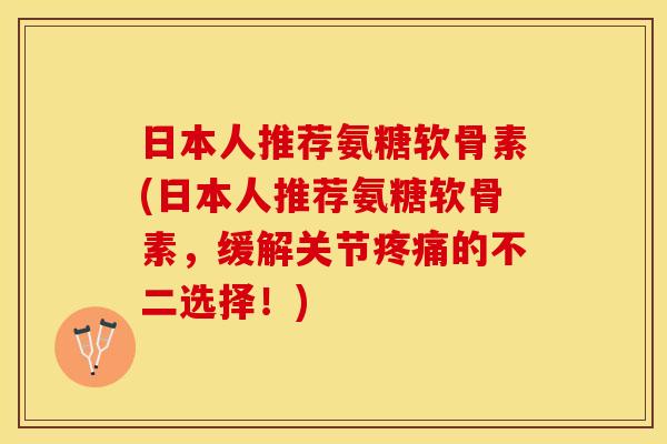 日本人推荐氨糖软骨素(日本人推荐氨糖软骨素，缓解关节疼痛的不二选择！)