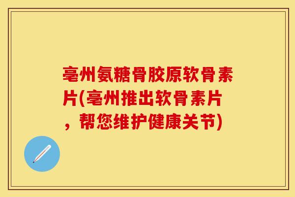 亳州氨糖骨胶原软骨素片(亳州推出软骨素片，帮您维护健康关节)