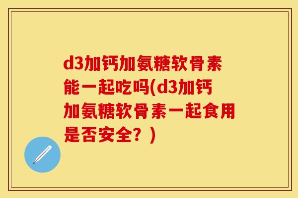 d3加钙加氨糖软骨素能一起吃吗(d3加钙加氨糖软骨素一起食用是否安全？)