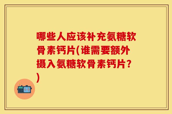 哪些人应该补充氨糖软骨素钙片(谁需要额外摄入氨糖软骨素钙片？)