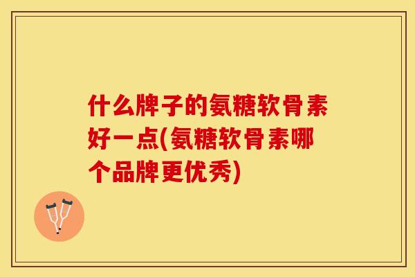 什么牌子的氨糖软骨素好一点(氨糖软骨素哪个品牌更优秀)