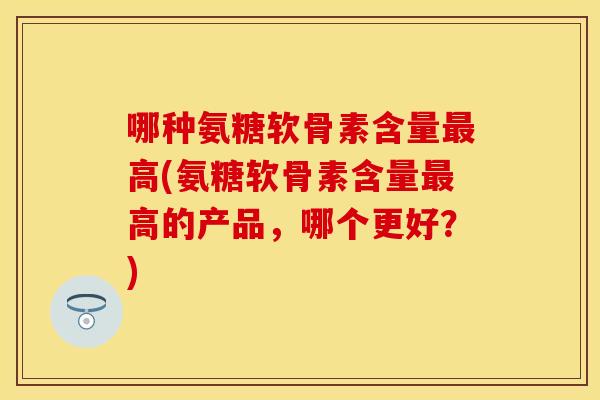 哪种氨糖软骨素含量最高(氨糖软骨素含量最高的产品,哪个更好?)-第1张图片-关节保镖 哪种氨糖软骨素含量最高(氨糖软骨素含量最高的产品,哪个更好?)-第1张图片-关节保镖