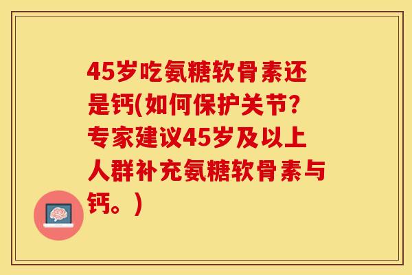 45岁吃氨糖软骨素还是钙(如何保护关节？专家建议45岁及以上人群补充氨糖软骨素与钙。)
