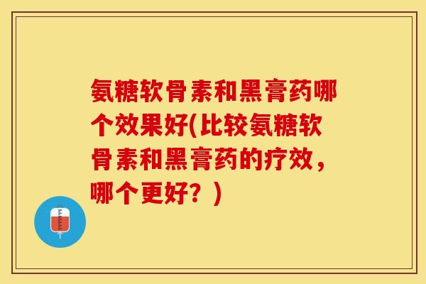 氨糖软骨素和黑膏药哪个效果好(比较氨糖软骨素和黑膏药的疗效，哪个更好？)