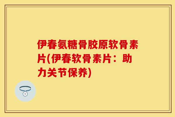 伊春氨糖骨胶原软骨素片(伊春软骨素片：助力关节保养)