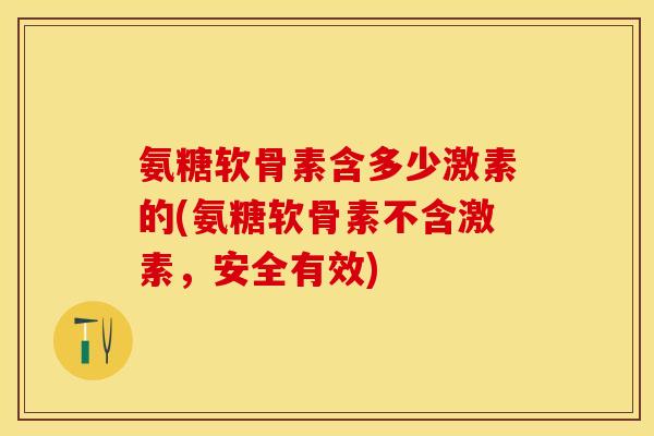 氨糖软骨素含多少激素的(氨糖软骨素不含激素，安全有效)