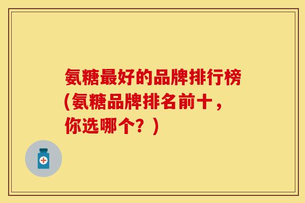 氨糖最好的品牌排行榜(氨糖品牌排名前十，你选哪个？)
