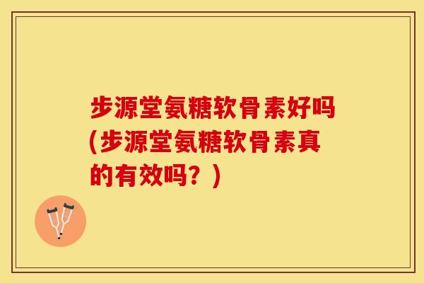 步源堂氨糖软骨素好吗(步源堂氨糖软骨素真的有效吗？)