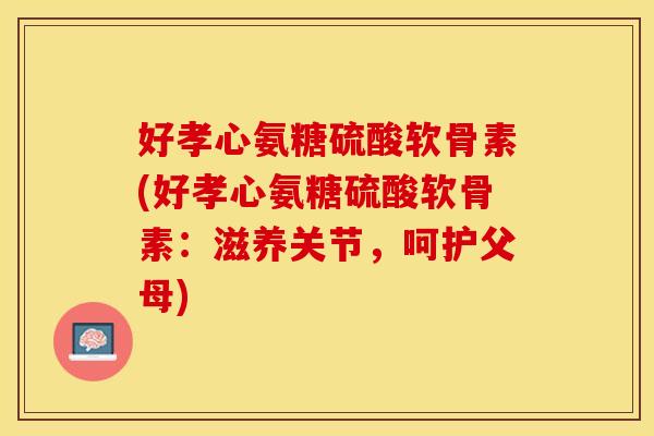 好孝心氨糖硫酸软骨素(好孝心氨糖硫酸软骨素:滋养关节,呵护父母)-第1张图片-关节保镖 好孝心氨糖硫酸软骨素(好孝心氨糖硫酸软骨素:滋养关节,呵护父母)-第1张图片-关节保镖
