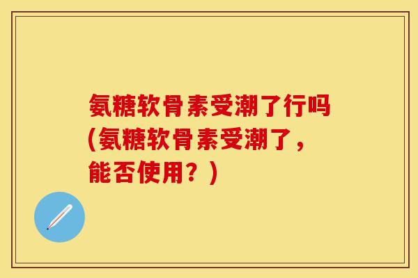 氨糖软骨素受潮了行吗(氨糖软骨素受潮了，能否使用？)