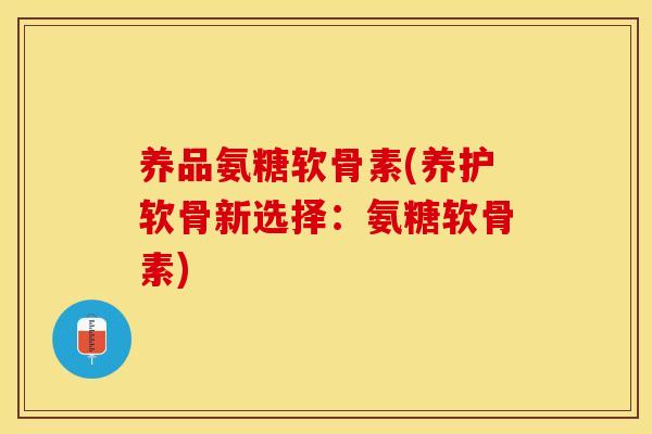 养品氨糖软骨素(养护软骨新选择：氨糖软骨素)