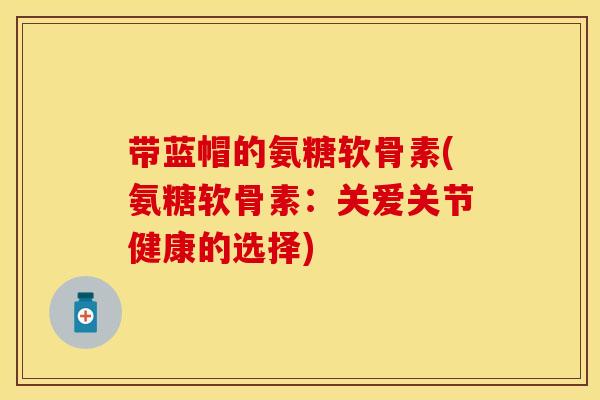 带蓝帽的氨糖软骨素(氨糖软骨素：关爱关节健康的选择)